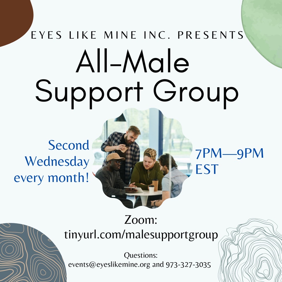 EYES LIKE MINE INC. PRESENTS<br />
ALL-MALE SUPPORT GROUP<br />
SECOND WEDNESDAY EVERY MONTH!<br />
7PM - 9PM EST<br />
ZOOM: tinyurl.com/malesupportgroup<br />
QUESTIONS: events@eyeslikemine.org and 973-327-3035