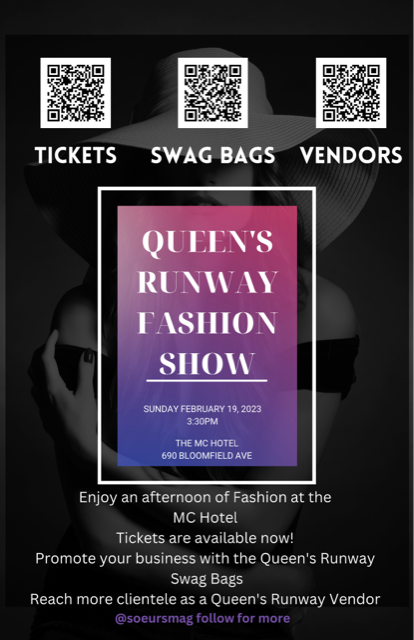 A Flyer of QUEEN'S RUNWAY FASHION SHOW DATE: SUNDAY FEBRUARY 11, 2023 TIME: 2:30PM PLACE: THE MC HOTEL 690 BLOOMFIELD AVE Enjoy an afternoon of Fashion at the MC Hotel Tickets are available now! Promote your business with the Queen's Runway, Swag bags and reach more clientele as a Queen's Runway Vendor. Check the QR Codes on the Event cover photo. @soeursmag follow for more